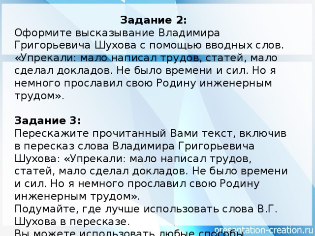 Задание 2: Оформите высказывание Владимира Григорьевича Шухова с помощью вводных слов. «Упрекали: мало написал трудов, статей, мало сделал докладов. Не было времени и сил. Но я немного прославил свою Родину инженерным трудом». Задание 3: Перескажите прочитанный Вами текст, включив в пересказ слова Владимира Григорьевича Шухова: «Упрекали: мало написал трудов, статей, мало сделал докладов. Не было времени и сил. Но я немного прославил свою Родину инженерным трудом». Подумайте, где лучше использовать слова В.Г. Шухова в пересказе. Вы можете использовать любые способы цитирования.