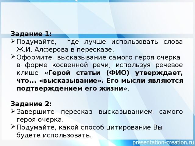 Задание 1: Подумайте, где лучше использовать слова Ж.И. Алфёрова в пересказе. Оформите высказывание самого героя очерка в форме косвенной речи, используя речевое клише « Герой статьи (ФИО) утверждает, что... «высказывание». Его мысли являются подтверждением его жизни ». Задание 2: Завершите пересказ высказыванием самого героя очерка. Подумайте, какой способ цитирование Вы будете использовать.