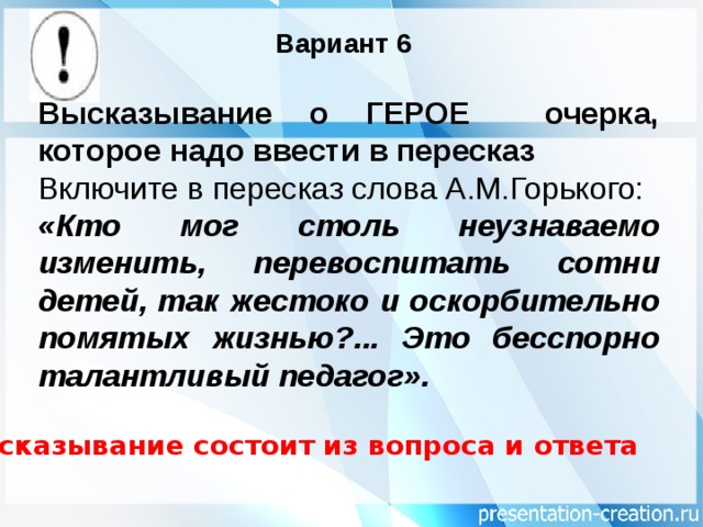 Вариант 6 Высказывание о ГЕРОЕ очерка, которое надо ввести в пересказ Включите в пересказ слова А.М.Горького: «Кто мог столь неузнаваемо изменить, перевоспитать сотни детей, так жестоко и оскорбительно помятых жизнью?... Это бесспорно талантливый педагог». Высказывание состоит из вопроса и ответа