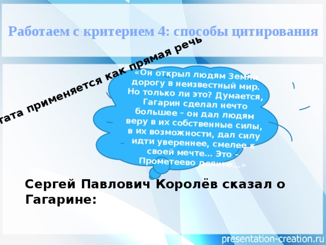 «Он открыл людям Земли дорогу в неизвестный мир. Но только ли это? Думается, Гагарин сделал нечто большее – он дал людям веру в их собственные силы, в их возможности, дал силу идти увереннее, смелее к своей мечте… Это – Прометеево деяние…» Цитата применяется как прямая речь   Работаем с критерием 4: способы цитирования Сергей Павлович Королёв сказал о Гагарине: 