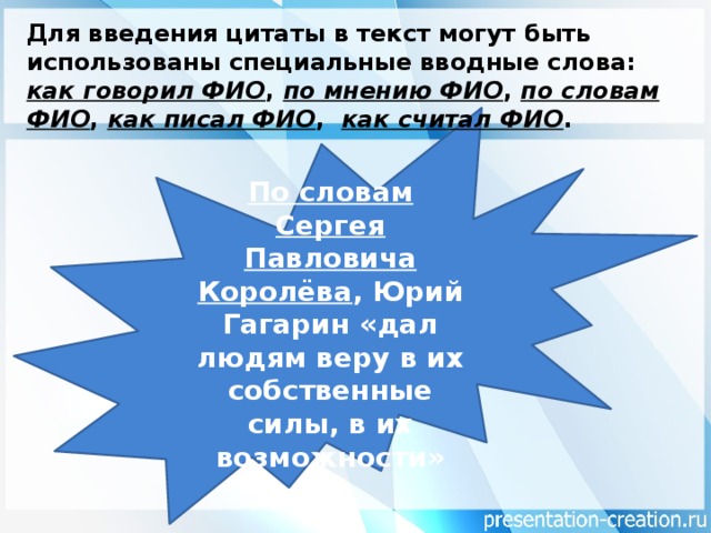 Для введения цитаты в текст могут быть использованы специальные вводные слова: как говорил ФИО , по мнению ФИО , по словам ФИО , как писал ФИО , как считал ФИО . По словам Сергея Павловича Королёва , Юрий Гагарин «дал людям веру в их собственные силы, в их возможности»