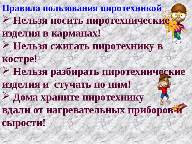 Правила пользования пиротехникой  Нельзя носить пиротехнические изделия в карманах!  Нельзя сжигать пиротехнику в костре!  Нельзя разбирать пиротехнические изделия и стучать по ним!  Дома храните пиротехнику вдали от нагревательных приборов и сырости! 