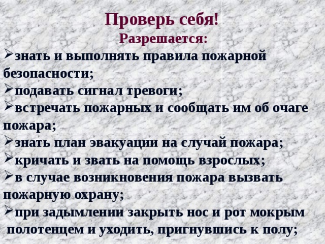  Проверь себя!  Разрешается: знать и выполнять правила пожарной безопасности; подавать сигнал тревоги; встречать пожарных и сообщать им об очаге пожара; знать план эвакуации на случай пожара; кричать и звать на помощь взрослых; в случае возникновения пожара вызвать пожарную охрану; при задымлении закрыть нос и рот мокрым  полотенцем и уходить, пригнувшись к полу;  