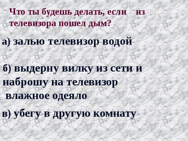 Что ты будешь делать, если из телевизора пошел дым? а) залью телевизор водой б) выдерну вилку из сети и наброшу на телевизор  влажное одеяло в) убегу в другую комнату . 