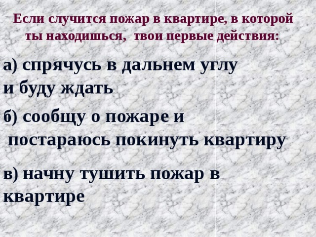 Если случится пожар в квартире, в которой ты находишься, твои первые действия: а) спрячусь в дальнем углу и буду ждать б) сообщу о пожаре и  постараюсь покинуть квартиру в) начну тушить пожар в квартире 