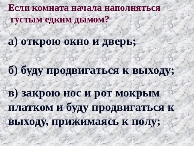Если комната начала наполняться  густым едким дымом? а) открою окно и дверь; б) буду продвигаться к выходу; в) закрою нос и рот мокрым платком и буду продвигаться к выходу, прижимаясь к полу; 
