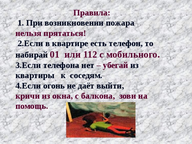  Правила:   1. При возникновении пожара нельзя прятаться!  2.Если в квартире есть телефон, то набирай 01 или 112 с мобильного. 3.Если телефона нет – убегай  из  квартиры к соседям. 4.Если огонь не даёт выйти, кричи из окна, с балкона, зови на помощь. 