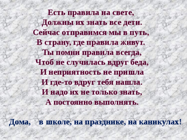 Есть правила на свете,  Должны их знать все дети.  Сейчас отправимся мы в путь,  В страну, где правила живут. Ты помни правила всегда,  Чтоб не случилась вдруг беда,  И неприятность не пришла  И где-то вдруг тебя нашла.  И надо их не только знать,  А постоянно выполнять.  Дома, в школе, на празднике, на каникулах! 