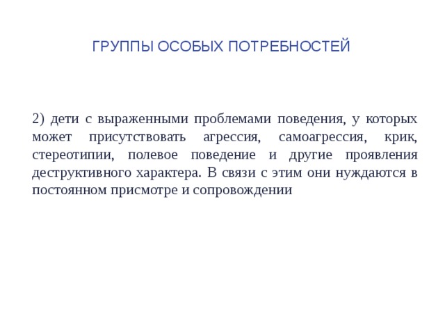 Группы особых потребностей 2) дети с выраженными проблемами поведения, у которых может присутствовать агрессия, самоагрессия, крик, стереотипии, полевое поведение и другие проявления деструктивного характера. В связи с этим они нуждаются в постоянном присмотре и сопровождении 