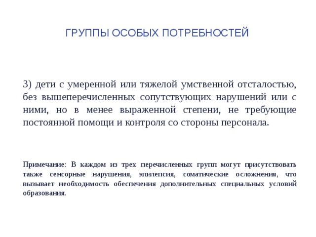 Группы особых потребностей 3) дети с умеренной или тяжелой умственной отсталостью, без вышеперечисленных сопутствующих нарушений или с ними, но в менее выраженной степени, не требующие постоянной помощи и контроля со стороны персонала. Примечание: В каждом из трех перечисленных групп могут присутствовать также сенсорные нарушения, эпилепсия, соматические осложнения, что вызывает необходимость обеспечения дополнительных специальных условий образования. 