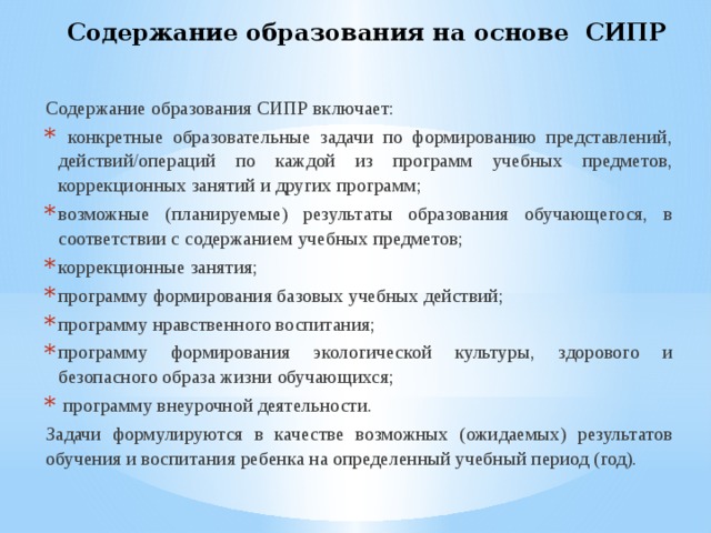 Содержание образования на основе СИПР  Содержание образования СИПР включает:  конкретные образовательные задачи по формированию представлений, действий/операций по каждой из программ учебных предметов, коррекционных занятий и других программ; возможные (планируемые) результаты образования обучающегося, в соответствии с содержанием учебных предметов; коррекционные занятия; программу формирования базовых учебных действий; программу нравственного воспитания; программу формирования экологической культуры, здорового и безопасного образа жизни обучающихся;  программу внеурочной деятельности.  Задачи формулируются в качестве возможных (ожидаемых) результатов обучения и воспитания ребенка на определенный учебный период (год). 