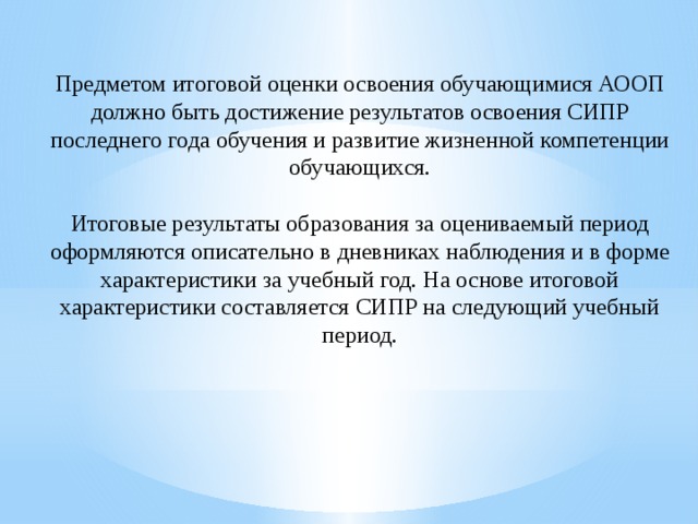 Предметом итоговой оценки освоения обучающимися АООП должно быть достижение результатов освоения СИПР последнего года обучения и развитие жизненной компетенции обучающихся. Итоговые результаты образования за оцениваемый период оформляются описательно в дневниках наблюдения и в форме характеристики за учебный год. На основе итоговой характеристики составляется СИПР на следующий учебный период. 