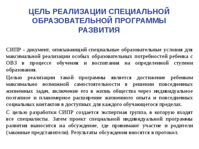 Цель Реализации специальной образовательной программы развития  СИПР - документ, описывающий специальные образовательные условия для максимальной реализации особых образовательных потребностей ребенка с ОВЗ в процессе обучения и воспитания на определенной ступени образования.  Целью реализации такой программы является достижение ребенком максимально возможной самостоятельности в решении повседневных жизненных задач, включение его в жизнь общества через индивидуальное поэтапное и планомерное расширение жизненного опыта и повседневных социальных контактов в доступных для каждого обучающегося пределах.  С целью разработки СИПР создается экспертная группа, в которую входят все специалисты. Затем проект специальной индивидуальной программы развития выносится на обсуждение, где принимают участие и родители (законные представители). Результаты обсуждения вносятся в протокол. 