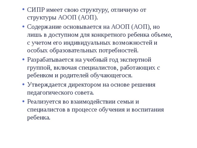 СИПР имеет свою структуру, отличную от структуры АООП (АОП). Содержание основывается на АООП (АОП), но лишь в доступном для конкретного ребенка объеме, с учетом его индивидуальных возможностей и особых образовательных потребностей. Разрабатывается на учебный год экспертной группой, включая специалистов, работающих с ребенком и родителей обучающегося. Утверждается директором на основе решения педагогического совета. Реализуется во взаимодействии семьи и специалистов в процессе обучения и воспитания ребенка. 