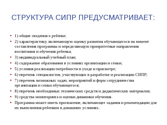 Структура сипр предусматривает: 1) общие сведения о ребенке; 2) характеристику, включающую оценку развития обучающегося на момент составления программы и определяющую приоритетные направления воспитания и обучения ребенка; 3) индивидуальный учебный план; 4) содержание образования в условиях организации и семьи; 5) условия реализации потребности в уходе и присмотре; 6) перечень специалистов, участвующих в разработке и реализации СИПР; 7) перечень возможных задач, мероприятий и форм сотрудничества организации и семьи обучающегося; 8) перечень необходимых технических средств и дидактических материалов; 9) средства мониторинга и оценки динамики обучения. Программа может иметь приложение, включающее задания и рекомендации для их выполнения ребенком в домашних условиях. 