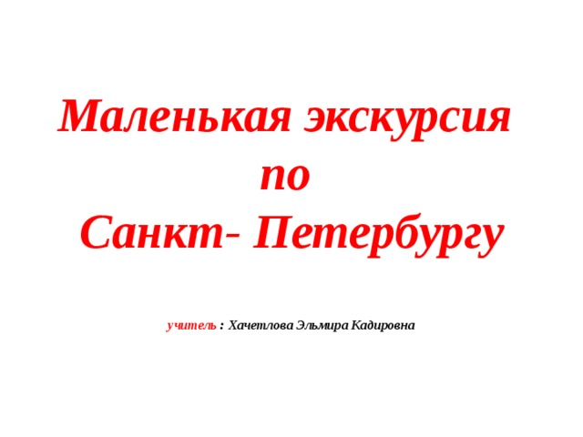  Маленькая экскурсия  по  Санкт- Петербургу   учитель : Хачетлова Эльмира Кадировна 