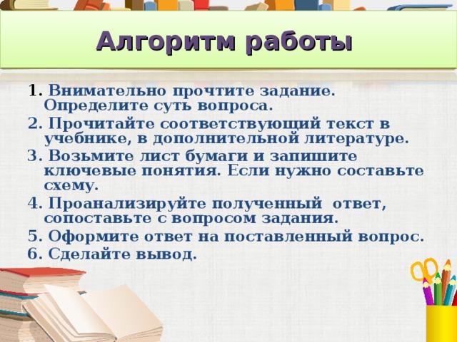 Алгоритм работы   1. Внимательно прочтите задание. Определите суть вопроса. 2. Прочитайте соответствующий текст в учебнике, в дополнительной литературе. 3. Возьмите лист бумаги и запишите ключевые понятия. Если нужно составьте схему. 4. Проанализируйте полученный ответ, сопоставьте с вопросом задания. 5. Оформите ответ на поставленный вопрос. 6. Сделайте вывод.  