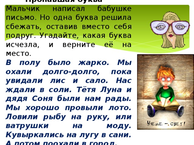   Пропавшая буква Мальчик написал бабушке письмо. Но одна буква решила сбежать, оставив вместо себя подруг. Угадайте, какая буква исчезла, и верните её на место. В полу было жарко. Мы охали долго-долго, пока увидали лис и сало. Нас ждали в соли. Тётя Луна и дядя Соня были нам рады. Мы хорошо провыли лото. Ловили рыбу на руку, или ватрушки на моду. Кувыркались на лугу в сани. А потом поохали в город. 