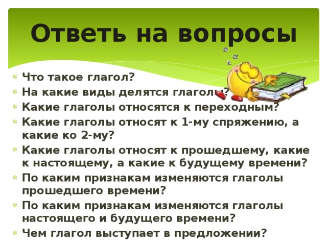 Ответь на вопросы Что такое глагол? На какие виды делятся глаголы? Какие глаголы относятся к переходным? Какие глаголы относят к 1-му спряжению, а какие ко 2-му? Какие глаголы относят к прошедшему, какие к настоящему, а какие к будущему времени? По каким признакам изменяются глаголы прошедшего времени? По каким признакам изменяются глаголы настоящего и будущего времени? Чем глагол выступает в предложении?  