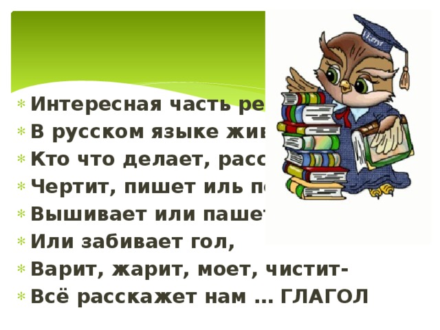 Интересная часть речи В русском языке живёт. Кто что делает, расскажет: Чертит, пишет иль поёт. Вышивает или пашет, Или забивает гол, Варит, жарит, моет, чистит- Всё расскажет нам … ГЛАГОЛ 