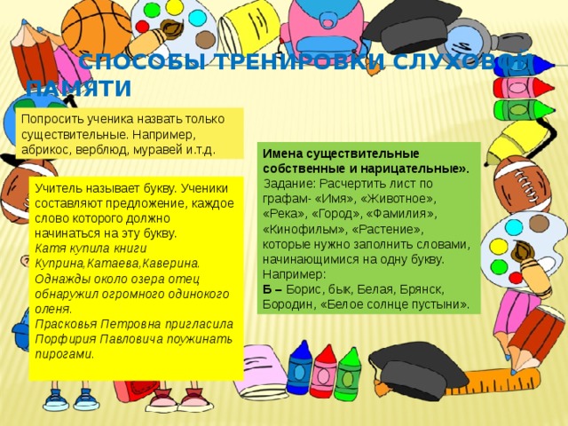  Способы тренировки слуховой памяти Попросить ученика назвать только существительные. Например, абрикос, верблюд, муравей и.т.д. Имена существительные собственные и нарицательные». Задание: Расчертить лист по графам- «Имя», «Животное», «Река», «Город», «Фамилия», «Кинофильм», «Растение», которые нужно заполнить словами, начинающимися на одну букву. Например: Б – Борис, бык, Белая, Брянск, Бородин, «Белое солнце пустыни». Учитель называет букву. Ученики составляют предложение, каждое слово которого должно начинаться на эту букву. Катя купила книги Куприна,Катаева,Каверина. Однажды около озера отец обнаружил огромного одинокого оленя. Прасковья Петровна пригласила Порфирия Павловича поужинать пирогами. 