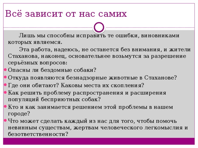 Всё зависит от нас самих  Лишь мы способны исправить те ошибки, виновниками которых являемся.  Эта работа, надеюсь, не останется без внимания, и жители Стаханова, наконец, основательнее возьмутся за разрешение серьёзных вопросов: Опасны ли бездомные собаки? Откуда появляются безнадзорные животные в Стаханове? Где они обитают? Каковы места их скопления? Как решить проблему распространения и расширения популяций бесприютных собак? Кто и как занимается решением этой проблемы в нашем городе? Что может сделать каждый из нас для того, чтобы помочь невинным существам, жертвам человеческого легкомыслия и безответственности? 