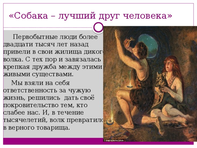 «Собака – лучший друг человека»  Первобытные люди более двадцати тысяч лет назад привели в свои жилища дикого волка. С тех пор и завязалась крепкая дружба между этими живыми существами.  Мы взяли на себя ответственность за чужую жизнь, решились дать своё покровительство тем, кто слабее нас. И, в течение тысячелетий, волк превратился в верного товарища. 