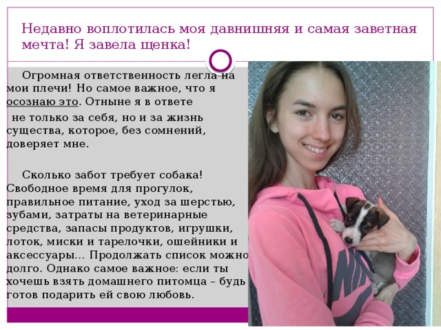 Недавно воплотилась моя давнишняя и самая заветная мечта! Я завела щенка!  Огромная ответственность легла на мои плечи! Но самое важное, что я осознаю это . Отныне я в ответе  не только за себя, но и за жизнь существа, которое, без сомнений, доверяет мне.  Сколько забот требует собака! Свободное время для прогулок, правильное питание, уход за шерстью, зубами, затраты на ветеринарные средства, запасы продуктов, игрушки, лоток, миски и тарелочки, ошейники и аксессуары… Продолжать список можно долго. Однако самое важное: если ты хочешь взять домашнего питомца – будь готов подарить ей свою любовь. 