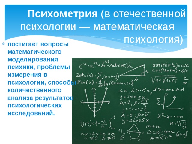 Психометрия  (в отечественной психологии — математическая психология) постигает вопросы математического моделирования психики, проблемы измерения в психологии, способы количественного анализа результатов психологических исследований.  