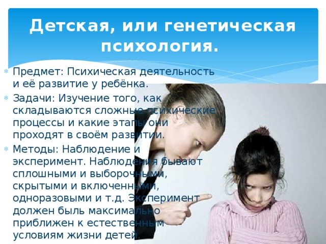 Детская, или генетическая психология. Предмет: Психическая деятельность и её развитие у ребёнка. Задачи: Изучение того, как складываются сложные психические процессы и какие этапы они проходят в своём развитии. Методы: Наблюдение и эксперимент. Наблюдения бывают сплошными и выборочными, скрытыми и включенными, одноразовыми и т.д. Эксперимент должен быль максимально приближен к естественным условиям жизни детей.  