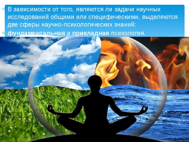 В зависимости от того, являются ли задачи научных исследований общими или специфическими, выделяются две сферы научно-психологических знаний: фундаментальная и прикладная психология. 