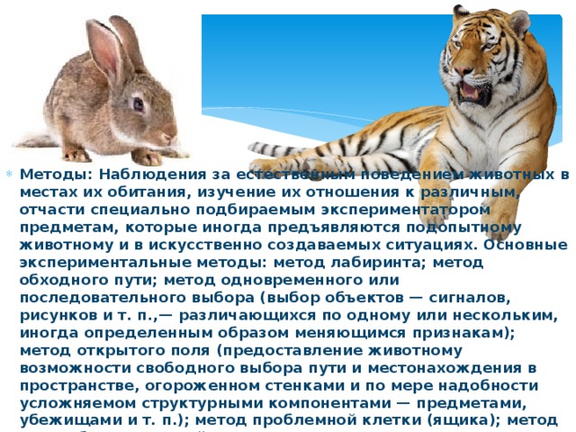 Методы: Наблюдения за естественным поведением животных в местах их обитания, изучение их отношения к различным, отчасти специально подбираемым экспериментатором предметам, которые иногда предъявляются подопытному животному и в искусственно создаваемых ситуациях. Основные экспериментальные методы: метод лабиринта; метод обходного пути; метод одновременного или последовательного выбора (выбор объектов — сигналов, рисунков и т. п.,— различающихся по одному или нескольким, иногда определенным образом меняющимся признакам); метод открытого поля (предоставление животному возможности свободного выбора пути и местонахождения в пространстве, огороженном стенками и по мере надобности усложняемом структурными компонентами — предметами, убежищами и т. п.); метод проблемной клетки (ящика); метод употребления орудий.  