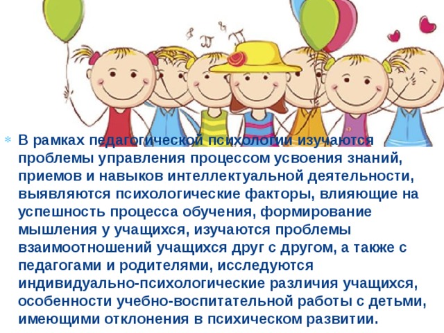 В рамках педагогической психологии изучаются проблемы управления процессом усвоения знаний, приемов и навыков интеллектуальной деятельности, выявляются психологические факторы, влияющие на успешность процесса обучения, формирование мышления у учащихся, изучаются проблемы взаимоотношений учащихся друг с другом, а также с педагогами и родителями, исследуются индивидуально-психологические различия учащихся, особенности учебно-воспитательной работы с детьми, имеющими отклонения в психическом развитии.  