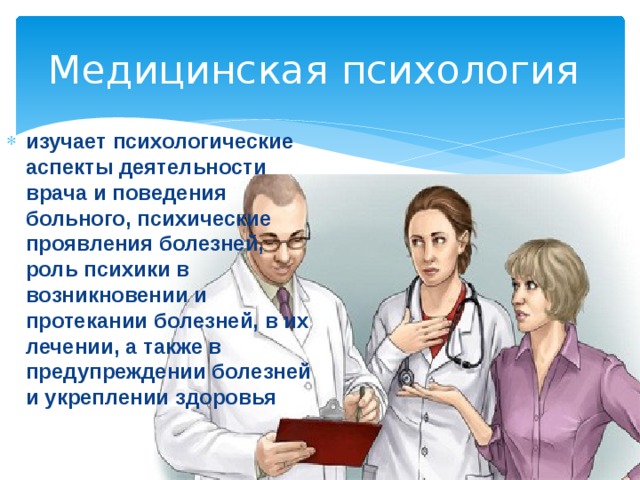 Медицинская психология изучает психологические аспекты деятельности врача и поведения больного, психические проявления болезней, роль психики в возникновении и протекании болезней, в их лечении, а также в предупреждении болезней и укреплении здоровья 