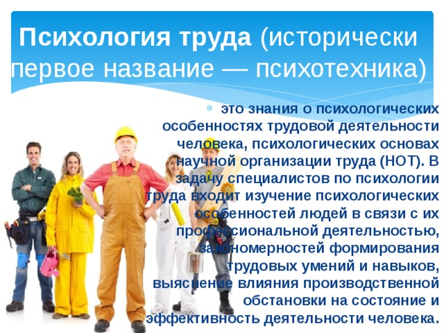 Психология труда  (исторически первое название — психотехника) это знания о психологических особенностях трудовой деятельности человека, психологических основах научной организации труда (НОТ). В задачу специалистов по психологии труда входит изучение психологических особенностей людей в связи с их профессиональной деятельностью, закономерностей формирования трудовых умений и навыков, выяснение влияния производственной обстановки на состояние и эффективность деятельности человека.  