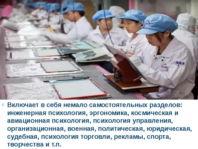Включает в себя немало самостоятельных разделов: инженерная психология, эргономика, космическая и авиационная психология, психология управления, организационная, военная, политическая, юридическая, судебная, психология торговли, рекламы, спорта, творчества и т.п. 
