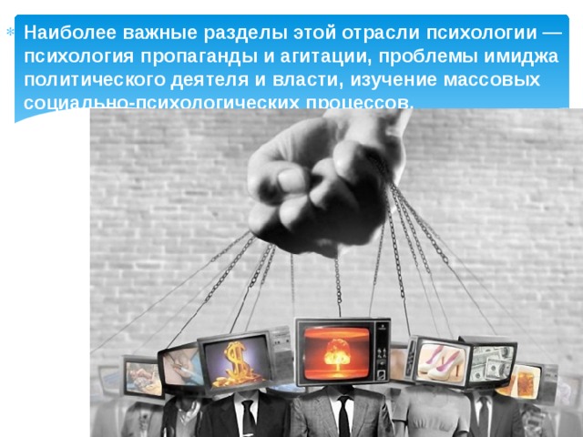 Наиболее важные разделы этой отрасли психологии — психология пропаганды и агитации, проблемы имиджа политического деятеля и власти, изучение массовых социально-психологических процессов.  