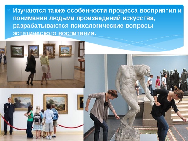 Изучаются также особенности процесса восприятия и понимания людьми произведений искусства, разрабатываются психологические вопросы эстетического воспитания.  