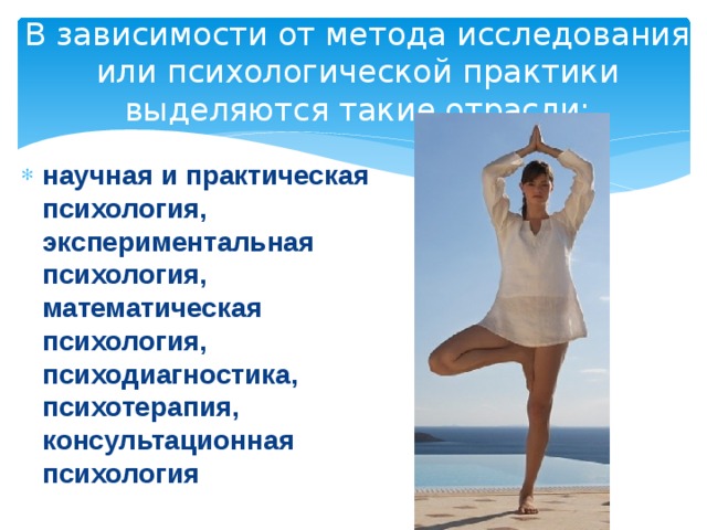 В зависимости от метода исследования или психологической практики выделяются такие отрасли: научная и практическая психология, экспериментальная психология, математическая психология, психодиагностика, психотерапия, консультационная психология 