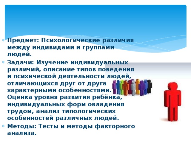 Предмет: Психологические различия между индивидами и группами людей. Задачи: Изучение индивидуальных различий, описание типов поведения и психической деятельности людей, отличающихся друг от друга характерными особенностями. Оценка уровня развития ребёнка, индивидуальных форм овладения трудом, анализ типологических особенностей различных людей. Методы: Тесты и методы факторного анализа.  