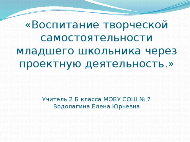 «Воспитание творческой самостоятельности младшего школьника через проектную деятельность.»   Учитель 2 Б класса МОБУ СОШ № 7  Водолагина Елена Юрьевна