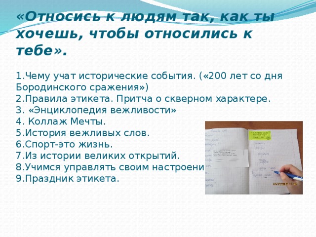 «Относись к людям так, как ты хочешь, чтобы относились к тебе».   1.Чему учат исторические события. («200 лет со дня Бородинского сражения»)  2.Правила этикета. Притча о скверном характере.  3. «Энциклопедия вежливости»  4. Коллаж Мечты.  5.История вежливых слов.  6.Спорт-это жизнь.  7.Из истории великих открытий.  8.Учимся управлять своим настроением.  9.Праздник этикета.