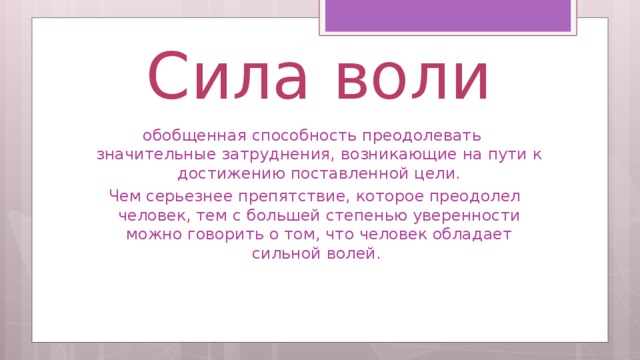 Сила воли обобщенная способность преодолевать значительные затруднения, возникающие на пути к достижению поставленной цели.  Чем серьезнее препятствие, которое преодолел человек, тем с большей степенью уверенности можно говорить о том, что человек обладает сильной волей.  