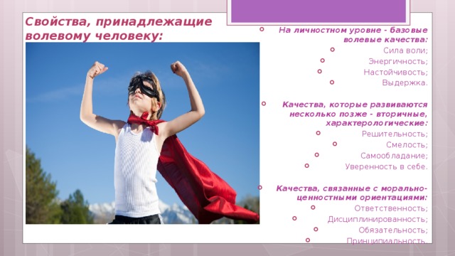 Свойства, принадлежащие волевому человеку:   На личностном уровне - базовые волевые качества: Сила воли; Энергичность; Настойчивость; Выдержка.  Качества, которые развиваются несколько позже - вторичные, характерологические: Решительность; Смелость; Самообладание; Уверенность в себе.  Качества, связанные с морально-ценностными ориентациями: Ответственность; Дисциплинированность; Обязательность; Принципиальность. 