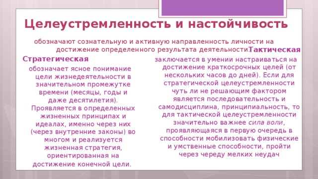   Целеустремленность и настойчивость   обозначают сознательную и активную направленность личности на достижение определенного результата деятельности.    Тактическая заключается в умении настраиваться на достижение краткосрочных целей (от нескольких часов до дней). Если для стратегической целеустремленности чуть ли не решающим фактором является последовательность и самодисциплина, принципиальность, то для тактической целеустремленности значительно важнее сила воли , проявляющаяся в первую очередь в способности мобилизовать физические и умственные способности, пройти через череду мелких неудач Стратегическая обозначает ясное понимание цели жизнедеятельности в значительном промежутке времени (месяцы, годы и даже десятилетия). Проявляется в определенных жизненных принципах и идеалах, именно через них (через внутренние законы) во многом и реализуется жизненная стратегия, ориентированная на достижение конечной цели.   