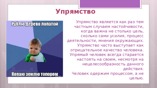 Упрямство   Упрямство является как раз тем частным случаем настойчивости, когда важна не столько цель, сколько сами усилия, процесс деятельности, мнения окружающих. Упрямство часто выступает как отрицательное качество человека. Упрямый человек всегда старается настоять на своем, несмотря на нецелесообразность данного действия.  Человек одержим процессом, а не целью. 