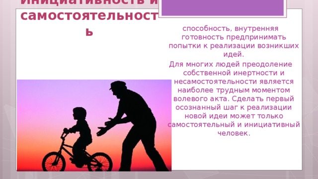Инициативность и самостоятельность способность, внутренняя готовность предпринимать попытки к реализации возникших идей. Для многих людей преодоление собственной инертности и несамостоятельности является наиболее трудным моментом волевого акта. Сделать первый осознанный шаг к реализации новой идеи может только самостоятельный и инициативный человек. 