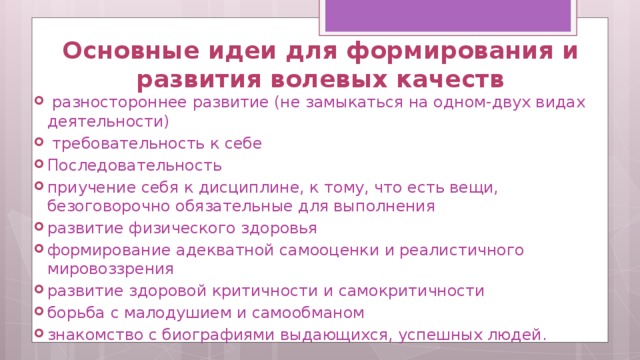 Основные идеи для формирования и развития волевых качеств   разностороннее развитие (не замыкаться на одном-двух видах деятельности)  требовательность к себе Последовательность приучение себя к дисциплине, к тому, что есть вещи, безоговорочно обязательные для выполнения развитие физического здоровья формирование адекватной самооценки и реалистичного мировоззрения развитие здоровой критичности и самокритичности борьба с малодушием и самообманом знакомство с биографиями выдающихся, успешных людей. 