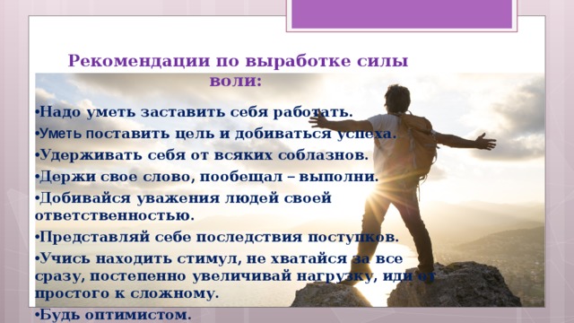  Рекомендации по выработке силы воли: Надо уметь заставить себя работать. Уметь п оставить цель и добиваться успеха.  Удерживать себя от всяких соблазнов.  Держи  свое слово,  пообещал – выполни.  Добивайся уважения людей своей ответственностью.  Представляй себе последствия поступков.  Учись находить стимул,  не хватайся за все сразу,  постепенно увеличивай нагрузку,  иди от простого к сложному.  Будь оптимистом.  Умей вовремя себя остановить,  взять в руки. 