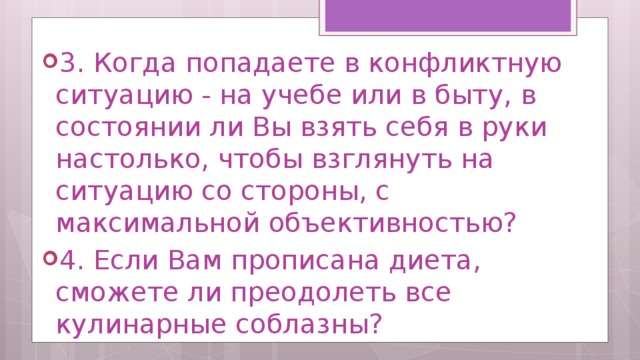 3. Когда попадаете в конфликтную ситуацию - на учебе или в быту, в состоянии ли Вы взять себя в руки настолько, чтобы взглянуть на ситуацию со стороны, с максимальной объективностью? 4. Если Вам прописана диета, сможете ли преодолеть все кулинарные соблазны? 